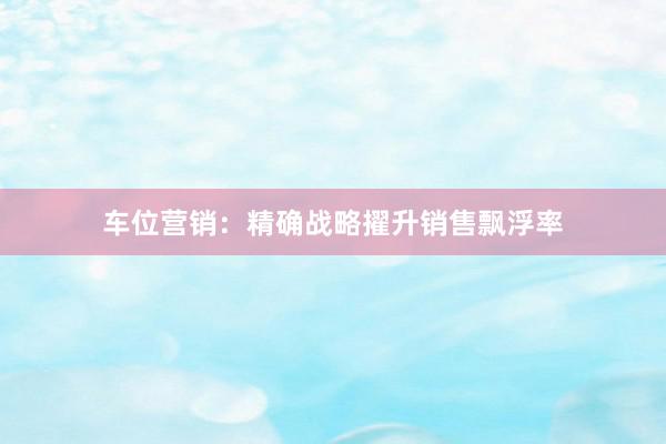 车位营销：精确战略擢升销售飘浮率